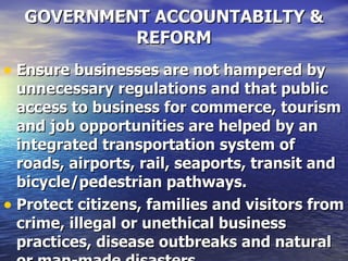 GOVERNMENT ACCOUNTABILTY & REFORM Ensure businesses are not hampered by unnecessary regulations and that public access to business for commerce, tourism and job opportunities are helped by an integrated transportation system of roads, airports, rail, seaports, transit and bicycle/pedestrian pathways.  Protect citizens, families and visitors from crime, illegal or unethical business practices, disease outbreaks and natural or man-made disasters.   