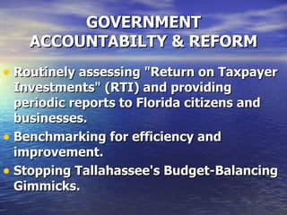 GOVERNMENT ACCOUNTABILTY & REFORM Routinely assessing "Return on Taxpayer Investments" (RTI) and providing periodic reports to Florida citizens and businesses.   Benchmarking for efficiency and improvement.   Stopping Tallahassee's Budget-Balancing Gimmicks.   