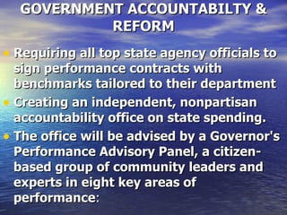 GOVERNMENT ACCOUNTABILTY & REFORM Requiring all top state agency officials to sign performance contracts with benchmarks tailored to their department   Creating an independent, nonpartisan accountability office on state spending.   The office will be advised by a Governor's Performance Advisory Panel, a citizen-based group of community leaders and experts in eight key areas of performance :  