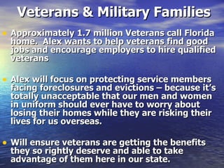 Veterans & Military Families Approximately 1.7 million Veterans call Florida home.  Alex wants to help veterans find good jobs and encourage employers to hire qualified veterans  Alex will focus on protecting service members facing foreclosures and evictions – because it’s totally unacceptable that our men and women in uniform should ever have to worry about losing their homes while they are risking their lives for us overseas.  Will ensure veterans are getting the benefits they so rightly deserve and able to take advantage of them here in our state.  