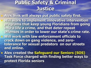 Public Safety & Criminal Justice Alex Sink will always put public safety first.   Will work to implement innovative intervention programs that keep young Floridians from going into a life a crime, and that deter repeat offenses in order to lower our state's crime rate.   Will work with law enforcement officials to crack down on gang violence,   and zero-tolerance for sexual predators  on our streets and online.  Alex created the  Safeguard our Seniors (SOS)  Task Force charged with finding better ways to protect Florida seniors   