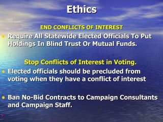 Ethics END CONFLICTS OF INTEREST Require All Statewide Elected Officials To Put Holdings In Blind Trust Or Mutual Funds.   Stop Conflicts of Interest in Voting.   Elected officials should be precluded from voting when they have a conflict of interest   Ban No-Bid Contracts to Campaign Consultants and Campaign Staff.   . 