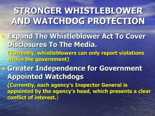 STRONGER WHISTLEBLOWER AND WATCHDOG PROTECTION Expand The Whistleblower Act To Cover Disclosures To The Media.   (Currently, whistleblowers can only report violations within the government) Greater Independence for Government Appointed Watchdogs   (Currently, each agency’s Inspector General is appointed by the agency’s head, which presents a clear conflict of interest. ) 