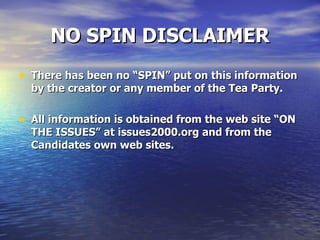 NO SPIN DISCLAIMER There has been no “SPIN” put on this information by the creator or any member of the Tea Party.  All information is obtained from the web site “ON THE ISSUES” at issues2000.org and from the Candidates own web sites. 