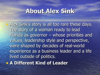 About Alex Sink Alex Sink’s story is all too rare these days. The story of a woman ready to lead Florida as governor – whose priorities and values, leadership style and perspective, were shaped by decades of real-world experience as a business leader and a life lived outside of politics. A Different Kind of Leader 