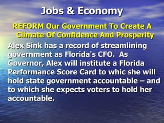 Jobs & Economy REFORM Our Government To Create A Climate Of Confidence And Prosperity Alex Sink has a record of streamlining government as Florida's CFO.  As Governor, Alex will institute a Florida Performance Score Card to whic she will hold state government accountable – and to which she expects voters to hold her accountable.   