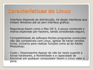 Características do Linux


Interface-Depende da distribuição, há desde interfaces que
imitam Windows até as sem interface gráfica;



Segurança-Assim como o Mac OS X, é pouco conhecido e
menos explorado por hackers, sendo considerado seguro;



Compatibilidade de software-Muitos programas comerciais
não são compatíveis com Linux, apesar de haver versões
livres, inclusive para realizar funções como as do Adobe
Photoshop;



Custo / Desempenho-Apesar de não ter tanto suporte a
novos hardwares, a flexibilidade e a capacidade de
funcionar em qualquer computador fazem o Linux valer a
pena.

 