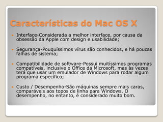 Características do Mac OS X


Interface-Considerada a melhor interface, por causa da
obsessão da Apple com design e usabilidade;



Segurança-Pouquíssimos vírus são conhecidos, e há poucas
falhas de sistema;



Compatibilidade de software-Possui muitíssimos programas
compatíveis, inclusive o Office da Microsoft, mas às vezes
terá que usar um emulador de Windows para rodar algum
programa específico;



Custo / Desempenho-São máquinas sempre mais caras,
comparáveis aos topos de linha para Windows. O
desempenho, no entanto, é considerado muito bom.

 