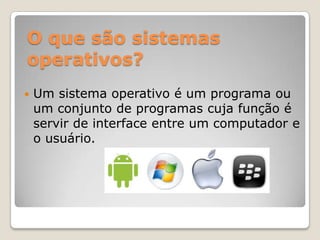 O que são sistemas
operativos?


Um sistema operativo é um programa ou
um conjunto de programas cuja função é
servir de interface entre um computador e
o usuário.

 