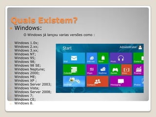Quais Existem?


Windows:

O Windows já lançou varias versões como :
o
o
o
o
o
o
o
o
o
o
o
o
o
o
o
o
o

Windows
Windows
Windows
Windows
Windows
Windows
Windows
Windows
Windows
Windows
Windows
Windows
Windows
Windows
Windows
Windows
Windows

1.0x;
2.xx;
3.xx;
NT;
95;
98;
98 SE;
Neptune;
2000;
ME;
XP ;
Server 2003;
Vista;
Server 2008;
7;
CE;
8.

 