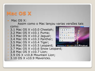 Mac OS X


o
o
o
o
o
o
o
o
o
o

Mac OS X:
Assim como o Mac lançou varias versões tais
como:
3.1 Mac OS X v10.0 Cheetah;
3.2 Mac OS X v10.1 Puma;
3.3 Mac OS X v10.2 Jaguar;
3.4 Mac OS X v10.3 Panther;
3.5 Mac OS X v10.4 Tiger;
3.6 Mac OS X v10.5 Leopard;
3.7 Mac OS X v10.6 Snow Leopard;
3.8 Mac OS X v10.7 Lion;
3.9 OS X v10.8 Mountain Lion;
3.10 OS X v10.9 Mavericks.

 