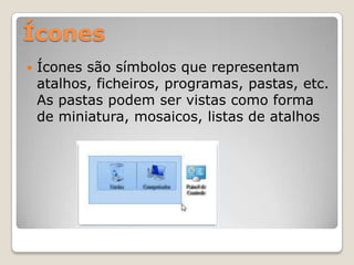 Ícones


Ícones são símbolos que representam
atalhos, ficheiros, programas, pastas, etc.
As pastas podem ser vistas como forma
de miniatura, mosaicos, listas de atalhos

 