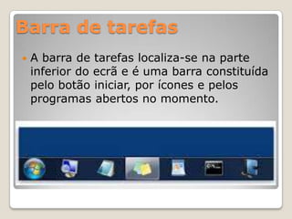 Barra de tarefas


A barra de tarefas localiza-se na parte
inferior do ecrã e é uma barra constituída
pelo botão iniciar, por ícones e pelos
programas abertos no momento.

 