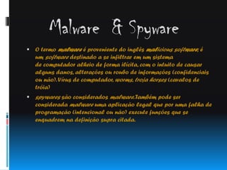 Malware & Spyware
 O termo malware é proveniente do inglês malicious software; é

um software destinado a se infiltrar em um sistema
de computador alheio de forma ilícita, com o intuito de causar
alguns danos, alterações ou roubo de informações (confidenciais
ou não). Vírus de computador, worms, troja horses (cavalos de
tróia)
 spywares são considerados malware. Também pode ser

considerada malware uma aplicação legal que por uma falha de
programação (intencional ou não) execute funções que se
enquadrem na definição supra citada.

 