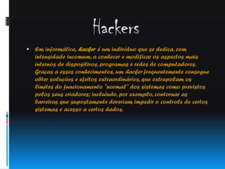 Hackers
 Em informática, hacker é um indivíduo que se dedica, com

intensidade incomum, a conhecer e modificar os aspectos mais
internos de dispositivos, programas e redes de computadores.
Graças a esses conhecimentos, um hacker frequentemente consegue
obter soluções e efeitos extraordinários, que extrapolam os
limites do funcionamento "normal" dos sistemas como previstos
pelos seus criadores; incluindo, por exemplo, contornar as
barreiras que supostamente deveriam impedir o controle de certos
sistemas e acesso a certos dados.

 