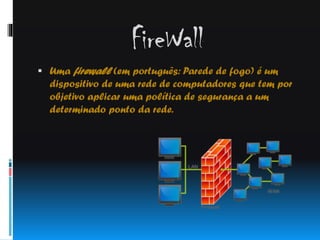 FireWall
 Uma firewall (em português: Parede de fogo) é um

dispositivo de uma rede de computadores que tem por
objetivo aplicar uma política de segurança a um
determinado ponto da rede.

 