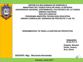 REPÚBLICA BOLIVARIANA DE VENEZUELA
MINISTERIO DEL PODER POPULAR PARA LA DEFENSA
UNIVERSIDAD NACIONAL EXPERIMENTAL POLITÉCNICA DE LA FUERZA
ARMADA NACIONAL
NÚCLEO CARACAS
PROGRAMA MAESTRÍA TECNOLOGÍA EDUCATIVA
UNIDAD CURRICULAR: GERENCIA DE PROYECTO Y LAS TIC
HERRAMIENTAS TIC PARA LA GESTION DE PROYECTOS
Integrantes
(Grupo Nro. 6)
Delgado, Marybel
Núñez, Soleisy
Ruiz, Alexis
DOCENTE: Mgs. Marianela Hernández
Caracas, marzo 2017
 