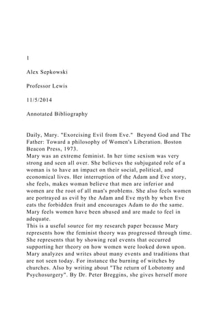 1
Alex Sepkowski
Professor Lewis
11/5/2014
Annotated Bibliography
Daily, Mary. "Exorcising Evil from Eve." Beyond God and The
Father: Toward a philosophy of Women's Liberation. Boston
Beacon Press, 1973.
Mary was an extreme feminist. In her time sexism was very
strong and seen all over. She believes the subjugated role of a
woman is to have an impact on their social, political, and
economical lives. Her interruption of the Adam and Eve story,
she feels, makes woman believe that men are inferior and
women are the root of all man's problems. She also feels women
are portrayed as evil by the Adam and Eve myth by when Eve
eats the forbidden fruit and encourages Adam to do the same.
Mary feels women have been abused and are made to feel in
adequate.
This is a useful source for my research paper because Mary
represents how the feminist theory was progressed through time.
She represents that by showing real events that occurred
supporting her theory on how women were looked down upon.
Mary analyzes and writes about many events and traditions that
are not seen today. For instance the burning of witches by
churches. Also by writing about "The return of Lobotomy and
Psychosurgery". By Dr. Peter Breggins, she gives herself more
 