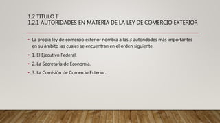 1.2 TITULO II
1.2.1 AUTORIDADES EN MATERIA DE LA LEY DE COMERCIO EXTERIOR
• La propia ley de comercio exterior nombra a las 3 autoridades más importantes
en su ámbito las cuales se encuentran en el orden siguiente:
• 1. El Ejecutivo Federal.
• 2. La Secretaría de Economía.
• 3. La Comisión de Comercio Exterior.
 