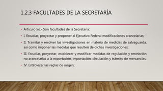 1.2.3 FACULTADES DE LA SECRETARÍA
• Artículo 5o.- Son facultades de la Secretaría:
• I. Estudiar, proyectar y proponer al Ejecutivo Federal modificaciones arancelarias;
• II. Tramitar y resolver las investigaciones en materia de medidas de salvaguarda,
así como imponer las medidas que resulten de dichas investigaciones;
• III. Estudiar, proyectar, establecer y modificar medidas de regulación y restricción
no arancelarias a la exportación, importación, circulación y tránsito de mercancías;
• IV. Establecer las reglas de origen;
 