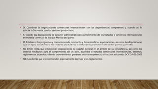 • IX. Coordinar las negociaciones comerciales internacionales con las dependencias competentes y, cuando así lo
solicite la Secretaría, con los sectores productivos;
• X. Expedir las disposiciones de carácter administrativo en cumplimiento de los tratados o convenios internacionales
en materia comercial de los que México sea parte;
• XI. Establecer los programas y mecanismos de promoción y fomento de las exportaciones, así como las disposiciones
que los rijan, escuchando a los sectores productivos e instituciones promotoras del sector público y privado;
• XII. Emitir reglas que establezcan disposiciones de carácter general en el ámbito de su competencia, así como los
criterios necesarios para el cumplimiento de las leyes, acuerdos o tratados comerciales internacionales, decretos,
reglamentos, acuerdos y demás ordenamientos generales de su competencia, y Fracción adicionada DOF 24-01-2006
• XIII. Las demás que le encomienden expresamente las leyes y los reglamentos.
 