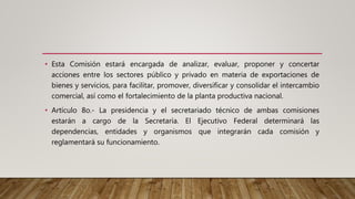 • Esta Comisión estará encargada de analizar, evaluar, proponer y concertar
acciones entre los sectores público y privado en materia de exportaciones de
bienes y servicios, para facilitar, promover, diversificar y consolidar el intercambio
comercial, así como el fortalecimiento de la planta productiva nacional.
• Artículo 8o.- La presidencia y el secretariado técnico de ambas comisiones
estarán a cargo de la Secretaría. El Ejecutivo Federal determinará las
dependencias, entidades y organismos que integrarán cada comisión y
reglamentará su funcionamiento.
 
