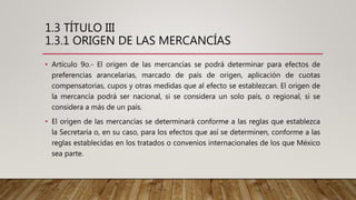 1.3 TÍTULO III
1.3.1 ORIGEN DE LAS MERCANCÍAS
• Artículo 9o.- El origen de las mercancías se podrá determinar para efectos de
preferencias arancelarias, marcado de país de origen, aplicación de cuotas
compensatorias, cupos y otras medidas que al efecto se establezcan. El origen de
la mercancía podrá ser nacional, si se considera un solo país, o regional, si se
considera a más de un país.
• El origen de las mercancías se determinará conforme a las reglas que establezca
la Secretaría o, en su caso, para los efectos que así se determinen, conforme a las
reglas establecidas en los tratados o convenios internacionales de los que México
sea parte.
 