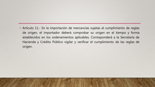 • Artículo 11.- En la importación de mercancías sujetas al cumplimiento de reglas
de origen, el importador deberá comprobar su origen en el tiempo y forma
establecidos en los ordenamientos aplicables. Corresponderá a la Secretaría de
Hacienda y Crédito Público vigilar y verificar el cumplimiento de las reglas de
origen.
 