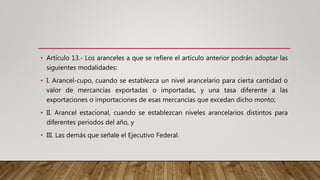 • Artículo 13.- Los aranceles a que se refiere el artículo anterior podrán adoptar las
siguientes modalidades:
• I. Arancel-cupo, cuando se establezca un nivel arancelario para cierta cantidad o
valor de mercancías exportadas o importadas, y una tasa diferente a las
exportaciones o importaciones de esas mercancías que excedan dicho monto;
• II. Arancel estacional, cuando se establezcan niveles arancelarios distintos para
diferentes períodos del año, y
• III. Las demás que señale el Ejecutivo Federal.
 