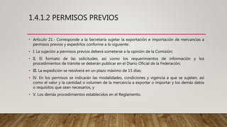 1.4.1.2 PERMISOS PREVIOS
• Artículo 21.- Corresponde a la Secretaría sujetar la exportación e importación de mercancías a
permisos previos y expedirlos conforme a lo siguiente:
• I. La sujeción a permisos previos deberá someterse a la opinión de la Comisión;
• II. El formato de las solicitudes, así como los requerimientos de información y los
procedimientos de trámite se deberán publicar en el Diario Oficial de la Federación;
• III. La expedición se resolverá en un plazo máximo de 15 días;
• IV. En los permisos se indicarán las modalidades, condiciones y vigencia a que se sujeten, así
como el valor y la cantidad o volumen de la mercancía a exportar o importar y los demás datos
o requisitos que sean necesarios, y
• V. Los demás procedimientos establecidos en el Reglamento.
 