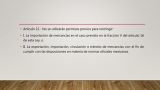 • Artículo 22.- No se utilizarán permisos previos para restringir:
• I. La importación de mercancías en el caso previsto en la fracción V del artículo 16
de esta Ley, o
• II. La exportación, importación, circulación o tránsito de mercancías con el fin de
cumplir con las disposiciones en materia de normas oficiales mexicanas.
 