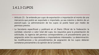 1.4.1.3 CUPOS
• Artículo 23.- Se entiende por cupo de exportación o importación el monto de una
mercancía que podrá ser exportado o importado, ya sea máximo o dentro de un
arancel-cupo. La administración de los cupos se podrá hacer por medio de
permisos previos.
• La Secretaría especificará y publicará en el Diario Oficial de la Federación la
cantidad, volumen o valor total del cupo, los requisitos para la presentación de
solicitudes, la vigencia del permiso correspondiente y el procedimiento para su
asignación entre los exportadores o importadores interesados. La determinación,
las modificaciones y los procedimientos de asignación de los cupos deberán
someterse previamente a la opinión de la Comisión.
 