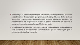 • Sin embargo, la Secretaría podrá optar, de manera fundada y razonada, por otros
procedimientos de asignación que promuevan la competitividad de las cadenas
productivas y garanticen un acceso adecuado a nuevos solicitantes. Asimismo, los
procedimientos de asignación de cupos se podrán determinar en tratados o
convenios internacionales de los que México sea parte.
• En todo caso, la asignación de los cupos entre importadores o exportadores se
hará conforme a procedimientos administrativos que no constituyan, por sí
mismos, un obstáculo al comercio.
 