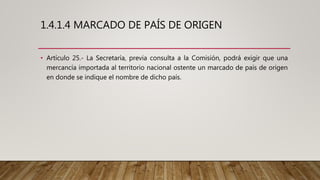 1.4.1.4 MARCADO DE PAÍS DE ORIGEN
• Artículo 25.- La Secretaría, previa consulta a la Comisión, podrá exigir que una
mercancía importada al territorio nacional ostente un marcado de país de origen
en donde se indique el nombre de dicho país.
 