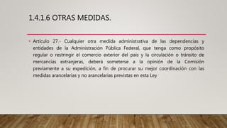 1.4.1.6 OTRAS MEDIDAS.
• Artículo 27.- Cualquier otra medida administrativa de las dependencias y
entidades de la Administración Pública Federal, que tenga como propósito
regular o restringir el comercio exterior del país y la circulación o tránsito de
mercancías extranjeras, deberá someterse a la opinión de la Comisión
previamente a su expedición, a fin de procurar su mejor coordinación con las
medidas arancelarias y no arancelarias previstas en esta Ley
 