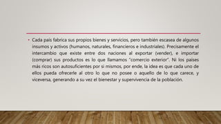 • Cada país fabrica sus propios bienes y servicios, pero también escasea de algunos
insumos y activos (humanos, naturales, financieros e industriales). Precisamente el
intercambio que existe entre dos naciones al exportar (vender), e importar
(comprar) sus productos es lo que llamamos “comercio exterior”. Ni los países
más ricos son autosuficientes por si mismos, por ende, la idea es que cada uno de
ellos pueda ofrecerle al otro lo que no posee o aquello de lo que carece, y
viceversa, generando a su vez el bienestar y supervivencia de la población.
 