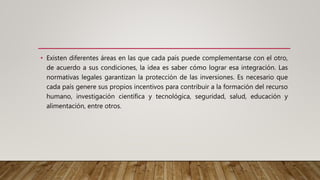 • Existen diferentes áreas en las que cada país puede complementarse con el otro,
de acuerdo a sus condiciones, la idea es saber cómo lograr esa integración. Las
normativas legales garantizan la protección de las inversiones. Es necesario que
cada país genere sus propios incentivos para contribuir a la formación del recurso
humano, investigación científica y tecnológica, seguridad, salud, educación y
alimentación, entre otros.
 