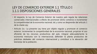 LEY DE COMERCIO EXTERIOR 1.1 TÍTULO I
1.1.1 DISPOSICIONES GENERALES
• Al respecto, la Ley de Comercio Exterior de nuestro país regula las relaciones
comerciales internacionales a efecto de promover dicho comercio e incrementar
la competitividad de la economía nacional, tal y como se desprende del artículo 1
de la citada Ley:
• Artículo 1o.- La presente Ley tiene por objeto regular y promover el comercio
exterior, incrementar la competitividad de la economía nacional, propiciar el uso
eficiente de los recursos productivos del país, integrar adecuadamente la
economía mexicana con la internacional, defender la planta productiva de
prácticas desleales del comercio internacional y contribuir a la elevación del
bienestar de la población.
 