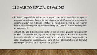 1.1.2 ÁMBITO ESPACIAL DE VALIDEZ
• El ámbito espacial de validez es el espacio territorial específico en que un
precepto es aplicable. Dentro de este sistema de clasificación los preceptos del
derecho pueden ser federales, estatales o municipales dentro de un régimen
federal. El ámbito espacial de validez de la Ley de Comercio Exterior está regulado
en su artículo 2:
• Artículo 2o.- Las disposiciones de esta Ley son de orden público y de aplicación
en toda la República, sin perjuicio de lo dispuesto por los tratados o convenios
internacionales de los que México sea parte. La aplicación e interpretación de
estas disposiciones corresponden, para efectos administrativos, al Ejecutivo
Federal por conducto de la Secretaría de Economía.
 
