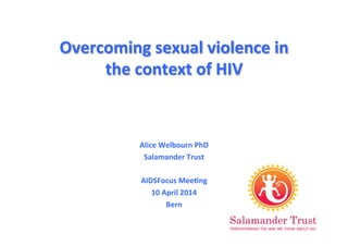 Overcoming	
  sexual	
  violence	
  in	
  
the	
  context	
  of	
  HIV	
  
Alice	
  Welbourn	
  PhD	
  
Salamander	
  Trust	
  
	
  
AIDSFocus	
  MeeAng	
  
10	
  April	
  2014	
  
Bern	
  
 