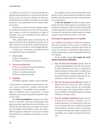 Enciclopedia Bovina




y se califica en escala de 1 a 5 puntos (de flacura a         Esto significa que las raciones para estas vacas
gordura respectivamente) en varios puntos del cuer-      deben ser muy concentradas, sin olvidar los niveles
po de la vaca, con lo que se obtiene un valor pro-       de fibra y forraje precisos para que el rumen funcio-
medio final que nos indica, vinculado con su estado      ne correctamente.
productivo, si el animal tiene o no un estado corpo-          El lote de preparto también de gran impor-
ral correcto.                                            tancia. En este se debe separar a los animales cuan-
     Teniendo en cuenta lo anterior, algunos anima-      do faltan 21 días para el parto. Durante este periodo
les pueden permanecer en un lote de alta produc-         se debe alimentar buscando mejorar el arranque de
ción, aunque su nivel de producción no llegue al         la lactación y previniendo enfermedades asociadas
esperado, esto con la finalidad de que mejore su         al parto como la fiebre de leche u otras más.
condición corporal.
                                                         Estrategia de agrupamiento en vaquillas
     Otro condicionante para la estructuración de
lotes es el tamaño de la explotación, puesto que se      Las vaquillas de reemplazo no deben ser considera-
debe contar con un mínimo de animales que permi-         das como animales en cebo, porque el objetivo es
tan la puesta en marcha de esta estrategia laboral.      el crecimiento armónico durante toda la fase de
     Los lotes que, en principio, se pueden hacer en     recría. El crecimiento, dependiendo del tamaño fi-
una explotación son los siguientes:                      nal de nuestras vacas, estará comprendido entre 0.6
                                                         y 0.8 kg/día
1. Vacas secas
                                                              En las novillas existen tres etapas de creci-
   a) Vacas en preparto.
                                                         miento claramente definidos:
   b) Últimas 4-3 semanas de gestación.
                                                         a)   Fase de becerras lactantes (primer mes de
2. Vacas en producción
                                                              vida aproximadamente). Durante esta, la novi-
   a) Vacas en postparto (inicio de lactación).
                                                              lla debe alimentarse con leche y, a partir de la
   b) Vacas en alta producción.
                                                              primera semana, se debe poner a su disposición
   c) Vacas en media producción.
                                                              un concentrado de arranque apetitoso. El des-
   d) Vacas en baja producción.
                                                              tete puede hacerse cuando el consumo de con-
3. Vaquillas                                                  centrado se sitúe entre los 1.-5 kg/día.
   Divididas en grupos, según su peso y tamaño.
                                                         b) Fase de becerras prerrumiantes (desde el
Como mínimo, se tendrán los lotes descritos: vacas          destete hasta los 6 meses de vida). Caracteri-
secas, vacas en producción y vaquillas, pues los esta-      zada por un mayor consumo de concentrado
dos fisiológicos y necesidades de los animales —            que de forrajes; éstos últimos deben ser de la
tanto en alimentos como en nutrientes— son tan              mejor calidad, en cantidad limitada y evitando
diferentes, que resulta imposible manejarlos como           ensilados y forrajes verdes.
un lote único.
                                                         c)   Fase de novillas rumiantes (hasta el parto).
     En el lote de postparto se aloja por un máxi-
                                                              A partir de los 6 meses, el animal es un ru-
mo de 11 semanas a las vacas recién paridas. Este
                                                              miante funcional y su alimentación debe ba-
grupo presenta requerimientos muy distintos a los
                                                              sarse en forrajes de buena calidad. Se pueden
del lote de alta producción, pues junto a las eleva-
                                                              usar ensilados y forrajes verdes, en principio,
das necesidades nutricionales se tiene una capaci-
                                                              de forma moderada para luego aumentar las
dad de ingesta por debajo de lo que las ecuaciones
                                                              cantidades, de acuerdo al crecimiento del ani-
de predicción nos indicarían, de acuerdo a su pro-
                                                              mal.
ducción.


18
 