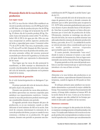 Capítulo 1. Alimentación de bovinos




El manejo diario de la vaca lechera alta               estabilización del PV, llegando a perder hasta 1 gra-
productora                                             do de CC.
                                                            El tercer periodo del ciclo de la lactación es una
Las super vacas                                        etapa de ganancia de peso y elevado consumo de
En 1975, la vaca Beecher Arlinda Ellen estableció un   alimento que se debe aprovechar para recuperar la
récord en producción láctea con 25,300 kg de leche     CC. El PV debe aumentar gradualmente para que la
en 365 días; su día de producción pico fue de 88 kg    vaca alcance el peso deseado hacia el fin del perio-
y su promedio a lo largo de la lactación fue de 69     do. Esta fase no puede lograrse en hatos altos pro-
kg. El último día de la prueba produjo 60 kg. Du-      ductores por el nivel alto de producción de leche.
rante el pico de lactación comió sobre 7% de MS y      Obviamente, mientras se mantenga una alta pro-
bebió 180 A 220 Lt de agua por día. Ellen era una      ducción de leche, las vacas no podrán alcanzar una
vaca excepcional en ambos aspectos: producción         adecuada relación consumo de alimento-producción
de leche y capacidad para comer. Consumió sobre        láctea y, por ende, de su CC. La calidad de la ración
7% de su PV en MS. Una vaca, en promedio, come         se volverá aún más crítica considerando que la vaca
3 a 5% de su PV en MS. Después de Ellen, han exis-     no tendrá grandes reservas corporales
tido muchas otras vacas de producción similar, sien-   aprovechables para la lactación siguiente.
do estos animales reflejo del enorme potencial              El cuarto período, denominado “vaca seca”,
acumulado por efectos de la genética y la selección    donde la meta es restaurar el rumen a una condi-
y del gran desafío que representa la alimentación      ción saludable de fermentación. Esto se logra sumi-
de las vacas.                                          nistrando una ración a base de heno de leguminosas.
     Para lograr que las vacas de alto potencial lo         El quinto periodo es el de cierre del período seco.
manifiesten, se debe manejar su alimentación de        Esta es una fase transicional que se aprovecha para
acuerdo a las demandas de nutrientes de cada etapa     introducir a la vaca al hato en leche.
del ciclo de lactación, especialmente en la primera    Alimentación
mitad de la misma.
                                                       Alimentar a la vaca lechera alta productora es un
Lactación/ciclo de gestación                           desafío continuo, especialmente durante la lactación
En el ciclo lactación/gestación se distinguen 5 pe-    temprana, cuando la ingesta de MS puede ser limi-
riodos:                                                tada.
     El primer periodo del ciclo de lactación abarca        El enfoque primario para satisfacer sus necesi-
del parto al pico de producción.                       dades alimentarias es proveerle la mejor calidad de
     Durante este periodo las vacas altas producto-    forraje. Para mantener el óptimo funcionamiento del
ras deben aprovechar sus reservas corporales para      rumen, el forraje debe constituir al menos 40% de
satisfacer sus requerimientos nutritivos. Común-       la ración diaria de la vaca. Como ya se ha mencio-
mente la vaca alta productora perderá reservas gra-    nado, asegurar una alta calidad de los forrajes per-
sas considerables durante este período.                mitirá el adecuado equilibrio de las raciones.
     El segundo periodo inicia después del pico de
                                                       Mantener consumo
producción; es en ese momento cuando se debe
adicionar el nivel máximo de MS en la ración. Este     La clave para conseguir la alta producción de leche,
nivel de consumo determinará la extensión de la        es mantener estratégicamente sobrealimentadas a las
curva de producción láctea, ya que es cuando la vaca   vacas. Un inadecuado balanceo de la ración en la eta-
comienza a declinar en su producción. De igual         pa de producción correspondiente se traduce en mer-
manera, durante este periodo se presenta una des-      ma de la producción, lo mismo que una alimentación


                                                               Facultad de Medicina Veterinaria y Zootecnia-UNAM   25
 