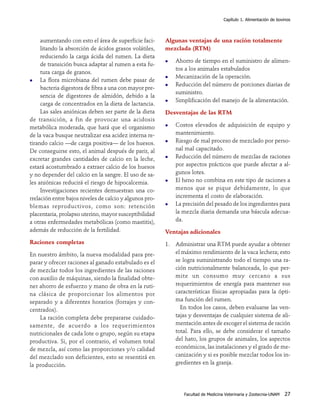 Capítulo 1. Alimentación de bovinos




     aumentando con esto el área de superficie faci-     Algunas ventajas de una ración totalmente
     litando la absorción de ácidos grasos volátiles,    mezclada (RTM)
     reduciendo la carga ácida del rumen. La dieta
                                                             Ahorro de tiempo en el suministro de alimen-
     de transición busca adaptar al rumen a esta fu-
                                                             tos a los animales estabulados
     tura carga de granos.
                                                             Mecanización de la operación.
     La flora microbiana del rumen debe pasar de
                                                             Reducción del número de porciones diarias de
     bacteria digestora de fibra a una con mayor pre-
                                                             suministro.
     sencia de digestores de almidón, debido a la
                                                             Simplificación del manejo de la alimentación.
     carga de concentrados en la dieta de lactancia.
     Las sales aniónicas deben ser parte de la dieta     Desventajas de las RTM
de transición, a fin de provocar una acidosis
metabólica moderada, que hará que el organismo               Costos elevados de adquisición de equipo y
de la vaca busque neutralizar esa acidez interna re-         mantenimiento.
tirando calcio —de carga positiva— de los huesos.            Riesgo de mal proceso de mezclado por perso-
De conseguirse esto, el animal después de parir, al          nal mal capacitado.
excretar grandes cantidades de calcio en la leche,           Reducción del número de mezclas de raciones
estará acostumbrado a extraer calcio de los huesos           por aspectos prácticos que puede afectar a al-
y no depender del calcio en la sangre. El uso de sa-         gunos lotes.
les aniónicas reducirá el riesgo de hipocalcemia.            El heno no combina en este tipo de raciones a
     Investigaciones recientes demuestran una co-            menos que se pique debidamente, lo que
rrelación entre bajos niveles de calcio y algunos pro-       incrementa el costo de elaboración.
blemas reproductivos, como son: retención                    La precisión del pesado de los ingredientes para
placentaria, prolapso uterino, mayor susceptibilidad         la mezcla diaria demanda una báscula adecua-
a otras enfermedades metabólicas (como mastitis),            da.
además de reducción de la fertilidad.                    Ventajas adicionales
Raciones completas                                       1. Administrar una RTM puede ayudar a obtener
En nuestro ámbito, la nueva modalidad para pre-             el máximo rendimiento de la vaca lechera; esto
parar y ofrecer raciones al ganado estabulado es el         se logra suministrando todo el tiempo una ra-
de mezclar todos los ingredientes de las raciones           ción nutricionalmente balanceada, lo que per-
con auxilio de máquinas, siendo la finalidad obte-          mite un consumo muy cercano a sus
ner ahorro de esfuerzo y mano de obra en la ruti-           requerimientos de energía para mantener sus
na clásica de proporcionar los alimentos por                características físicas apropiadas para la ópti-
separado y a diferentes horarios (forrajes y con-           ma función del rumen.
centrados).                                                   En todos los casos, deben evaluarse las ven-
    La ración completa debe prepararse cuidado-             tajas y desventajas de cualquier sistema de ali-
samente, de acuerdo a los requerimientos                    mentación antes de escoger el sistema de ración
nutricionales de cada lote o grupo, según su etapa          total. Para ello, se debe considerar el tamaño
productiva. Si, por el contrario, el volumen total          del hato, los grupos de animales, los aspectos
de mezcla, así como las proporciones y/o calidad            económicos, las instalaciones y el grado de me-
del mezclado son deficientes, esto se resentirá en          canización y si es posible mezclar todos los in-
la producción.                                              gredientes en la granja.




                                                                Facultad de Medicina Veterinaria y Zootecnia-UNAM   27
 