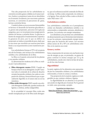 Capítulo 1. Alimentación de bovinos




     Una alta proporción de los carbohidratos se         te, que es la referencia real del contenido de fibra de
convierte en ácidos grasos volátiles en el rumen (acé-   un forraje. La fibra cruda comprende a la celulosa y
tico, butírico y propiónico) antes de ser absorbidos     a la lignina. Para calcular la fibra cruda se divide el
en el torrente circulatorio; por reacciones químicas     valor FAD entre 1.15.
sucesivas, se convierten en precursores de: grasa,
                                                         Carbohidratos solubles
lactosa y proteína láctea.
     Cuando la dieta es rica en azucares fermentables    Los carbohidratos contenidos en el protoplasma
se favorece el desarrollo de bacterias glucolíticas y    celular son llamados carbohidratos solubles o no
se genera más propionato, precursor de la glucosa        estructurales y comprenden: azúcares, almidones y
sanguínea, que a su vez proporciona energía para la      pectinas. Los azúcares son energía instantánea.
síntesis de lactosa y proteína láctea. La glucosa es          Los almidones y las pectinas son carbohidratos
fuente de energía para el mantenimiento corporal y       de almacenamiento que se fermentan más lentamen-
la ganancia de peso, por lo que un déficit en            te que los azúcares, representando energía instan-
propionato se traduce en perdida de peso, dado que       tánea para las bacterias del rumen. Las raciones
la vaca tiene que movilizar sus reservas para hacer      deben incluir de 30 a 45% de carbohidratos solu-
frente a sus requerimientos (como mantenerse pre-        bles en la materia seca total.
ñada).
     Los carbohidratos forman el 75% de la materia       Grasas y aceites
seca de los forrajes, esto incluye a los carbohidratos   Estos componentes de raciones son una fuente muy
solubles y los carbohidratos de la fibra.                rica de energía ya que, en promedio, un gramo de
     La fibra es el soporte estructural de las plantas   grasa contiene la misma energía que 2.5 g de
y sus paredes celulares.                                 carbohidratos, siendo esto vital en la fase de lactan-
     La determinación moderna de la fibra se reali-      cia de las crías bovinas.
za por 2 procedimientos:
                                                         Digestibilidad
a) Fibra detergente neutra (FDN). Cuando un
     forraje se hierve en un detergente con pH 7 (neu-   La parte orgánica de los alimentos esta representa-
     tro) todo el contenido de la célula de disuelve     da por los contenidos celulares y los carbohidratos
     excepto las paredes celulares, las cuales se com-   estructurales, el resto es ceniza y residuos.
     ponen de celulosa y hemicelulosa la que es par-         Una proporción de la materia orgánica es indi-
     cialmente digerible en el rumen más no en los       gestible ya que contiene celulosa y lignina.
     intestinos.                                             La digestibilidad de un alimento es la porción
b) Fibra ácido detergente (FAD) usando una solu-         que puede ser digerida por el animal. Por lo general
     ción detergente acidificada, quedan residuos de     se mide como porcentaje, ejemplo:
     lignina y celulosa; ambas indigestibles.                           Digestibilidad de la Materia Seca =
                                                          Materia Seca del Alimento – Materia Seca de las Heces
    En la actualidad el concepto fibra cruda esta                                                               X 100%
                                                                        Materia Seca del Alimento
siendo reemplazado por el de fibra ácido detergen-




                                                                 Facultad de Medicina Veterinaria y Zootecnia-UNAM   11
 