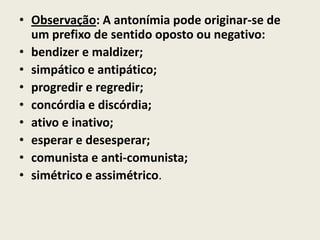 • Observação: A antonímia pode originar-se de
  um prefixo de sentido oposto ou negativo:
• bendizer e maldizer;
• simpático e antipático;
• progredir e regredir;
• concórdia e discórdia;
• ativo e inativo;
• esperar e desesperar;
• comunista e anti-comunista;
• simétrico e assimétrico.
 