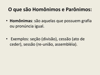O que são Homônimos e Parônimos:
• Homônimas: são aquelas que possuem grafia
  ou pronúncia igual.

• Exemplos: seção (divisão), cessão (ato de
  ceder), sessão (re-união, assembléia).
 