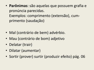 • Parônimas: são aquelas que possuem grafia e
  pronúncia parecidas.
  Exemplos: comprimento (extensão), cum-
  primento (saudação)

•   Mal (contrário de bem) advérbio.
•   Mau (contrário de bom) adjetivo
•   Delatar (trair)
•   Dilatar (aumentar)
•   Sortir (prover) surtir (produzir efeito) pág. 06
 