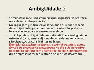 AmbigUidade é
• "circunstância de uma comunicação lingüística se prestar a
  mais de uma interpretação"
• Na linguagem jurídica, deve ser evitada qualquer espécie
  de ambiguidade, para que o receptor não interprete de
  forma equivocada a mensagem recebida.
•     O tipo de ambiguidade mais discutido é a ambiguidade
  estrutural (ou gramatical), que decorre da maneira como
  são dispostos os constituintes na frase.
  Exemplo: Os traficantes fizeram o primeiro contato com a
  família do empresário sequestrado no dia 5 de novembro.
  (o primeiro contato com a família foi no dia 5 de novembro
  ou o empresário foi sequestrado no dia 5 de novembro? )
 