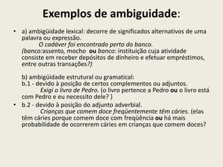 Exemplos de ambiguidade:
• a) ambigüidade lexical: decorre de significados alternativos de uma
  palavra ou expressão.
        O cadáver foi encontrado perto do banco.
  (banco:assento, mocho ou banco: instituição cuja atividade
  consiste em receber depósitos de dinheiro e efetuar empréstimos,
  entre outras transações?)
  b) ambigüidade estrutural ou gramatical:
  b.1 - devido à posição de certos complementos ou adjuntos.
         Exigi o livro de Pedro. (o livro pertence a Pedro ou o livro está
  com Pedro e eu necessito dele? )
• b.2 - devido à posição do adjunto adverbial.
         Crianças que comem doce freqüentemente têm cáries. (elas
  têm cáries porque comem doce com freqüência ou há mais
  probabilidade de ocorrerem cáries em crianças que comem doces?
 