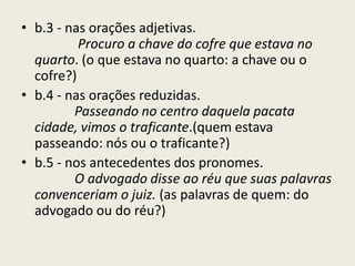 • b.3 - nas orações adjetivas.
          Procuro a chave do cofre que estava no
  quarto. (o que estava no quarto: a chave ou o
  cofre?)
• b.4 - nas orações reduzidas.
         Passeando no centro daquela pacata
  cidade, vimos o traficante.(quem estava
  passeando: nós ou o traficante?)
• b.5 - nos antecedentes dos pronomes.
         O advogado disse ao réu que suas palavras
  convenceriam o juiz. (as palavras de quem: do
  advogado ou do réu?)
 
